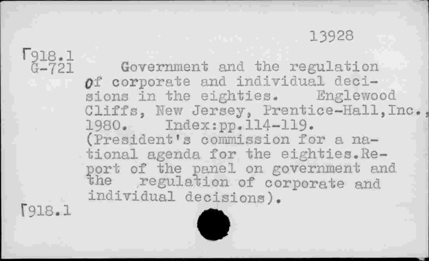 ﻿13928
Fgis.l
G-721
F918.1
Government and the regulation q± corporate and individual decisions in the eighties. Englewood Cliffs, New Jersey, Prentice-Hall,Inc. 1980. Index:pp.114-119. (President’s commission for a national agenda for the eighties.Report of the panel on government and the regulation of corporate and individual decisions).